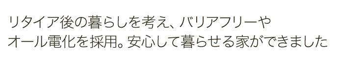 リタイア後の暮らしを考え、バリアフリーやオール電化を採用。安心して暮らせる家ができました