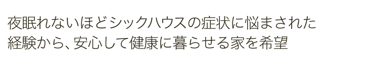 夜眠れないほどシックハウスの症状に悩まされた経験から、安心して健康に暮らせる家を希望