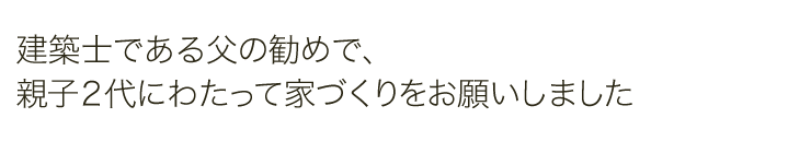 建築士である父の勧めで、親子2代にわたって家づくりをお願いしました